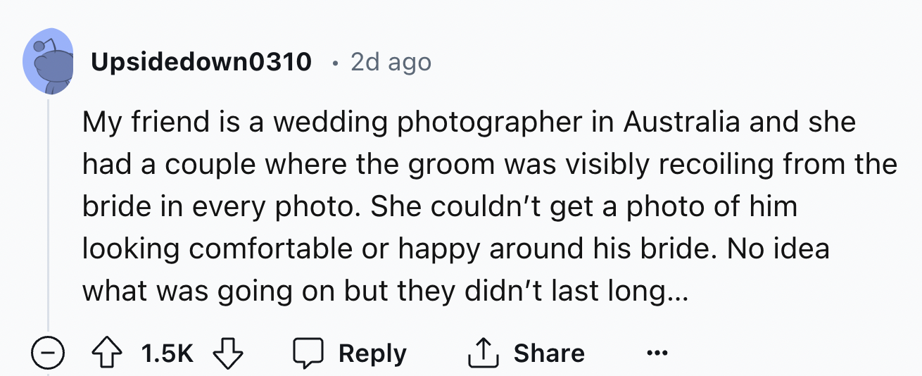 number - Upsidedown0310 .2d ago My friend is a wedding photographer in Australia and she had a couple where the groom was visibly recoiling from the bride in every photo. She couldn't get a photo of him looking comfortable or happy around his bride. No id
